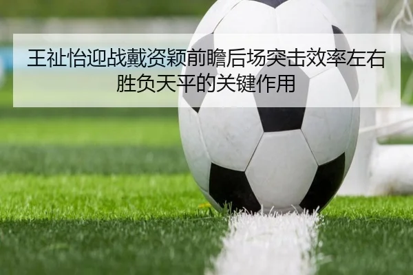 王祉怡迎战戴资颖前瞻后场突击效率左右胜负天平的关键作用